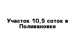 Участок 10,5 соток в Поливановке